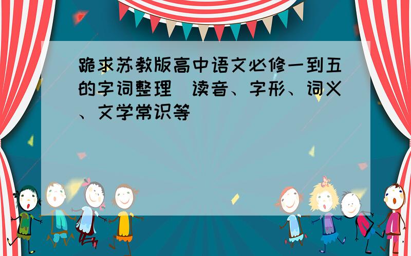 跪求苏教版高中语文必修一到五的字词整理（读音、字形、词义、文学常识等）