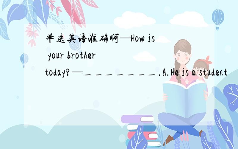 单选英语准确啊—How is your brother today?—_______.A.He is a student