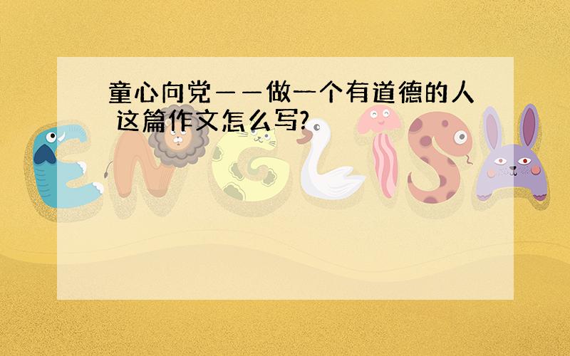 童心向党——做一个有道德的人 这篇作文怎么写?