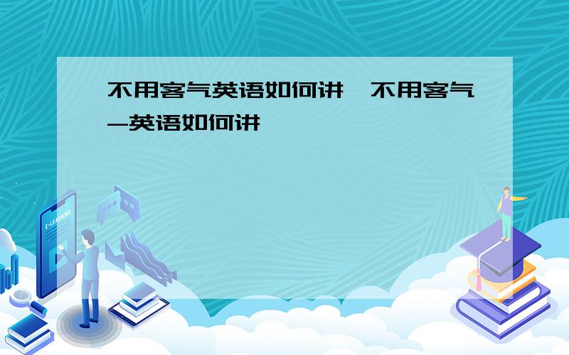 不用客气英语如何讲,不用客气-英语如何讲,