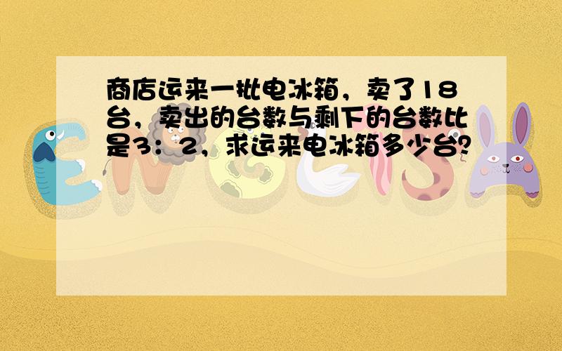 商店运来一批电冰箱，卖了18台，卖出的台数与剩下的台数比是3：2，求运来电冰箱多少台？