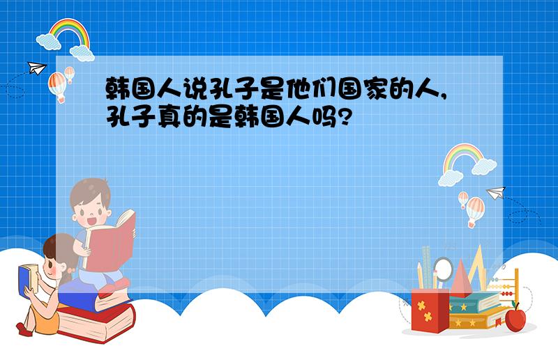 韩国人说孔子是他们国家的人,孔子真的是韩国人吗?