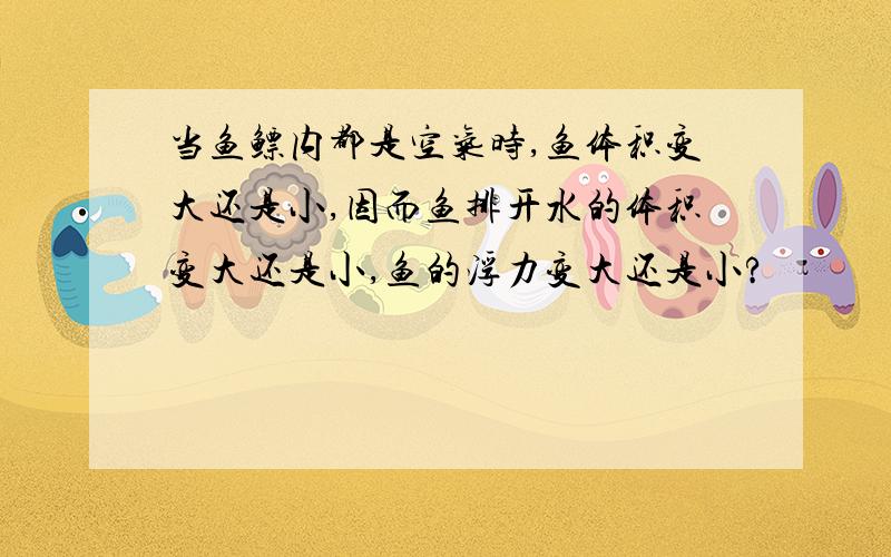 当鱼鳔内都是空气时,鱼体积变大还是小,因而鱼排开水的体积变大还是小,鱼的浮力变大还是小?