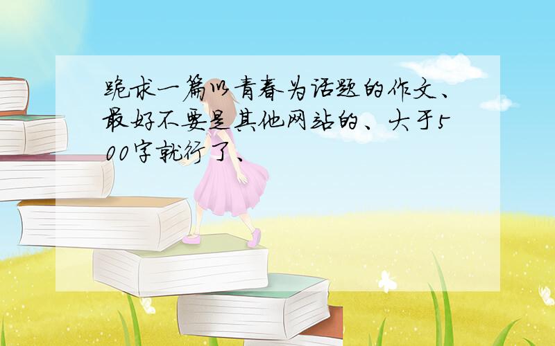 跪求一篇以青春为话题的作文、最好不要是其他网站的、大于500字就行了、