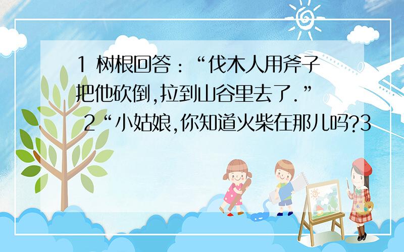 1 树根回答：“伐木人用斧子把他砍倒,拉到山谷里去了.” 2“小姑娘,你知道火柴在那儿吗?3