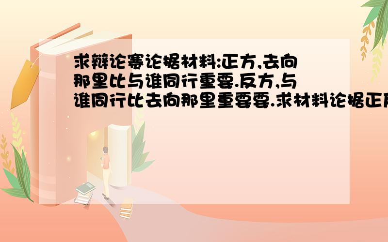 求辩论赛论据材料:正方,去向那里比与谁同行重要.反方,与谁同行比去向那里重要要.求材料论据正反各30份左右