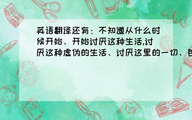 英语翻译还有：不知道从什么时候开始、开始讨厌这种生活,讨厌这种虚伪的生活、讨厌这里的一切、包括这里的人、不知道为什么他(