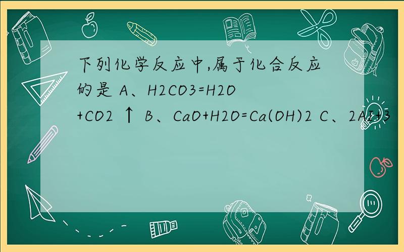 下列化学反应中,属于化合反应的是 A、H2CO3=H2O+CO2 ↑ B、CaO+H2O=Ca(OH)2 C、2AI+3