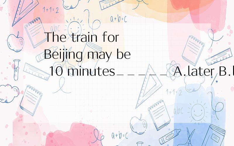 The train for Beijing may be 10 minutes_____ A.later B.lates