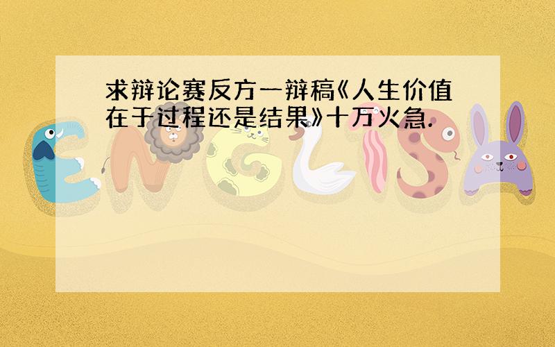 求辩论赛反方一辩稿《人生价值在于过程还是结果》十万火急.