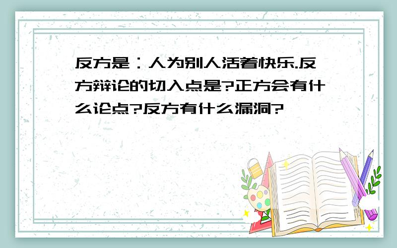 反方是：人为别人活着快乐.反方辩论的切入点是?正方会有什么论点?反方有什么漏洞?