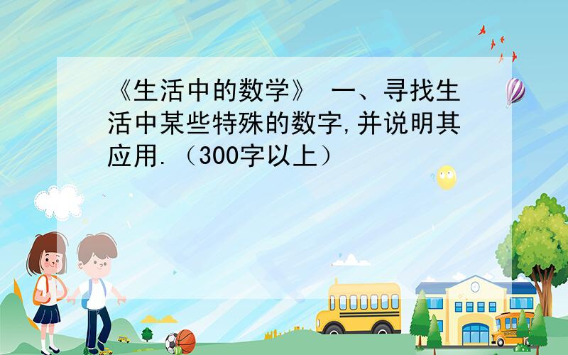 《生活中的数学》 一、寻找生活中某些特殊的数字,并说明其应用.（300字以上）