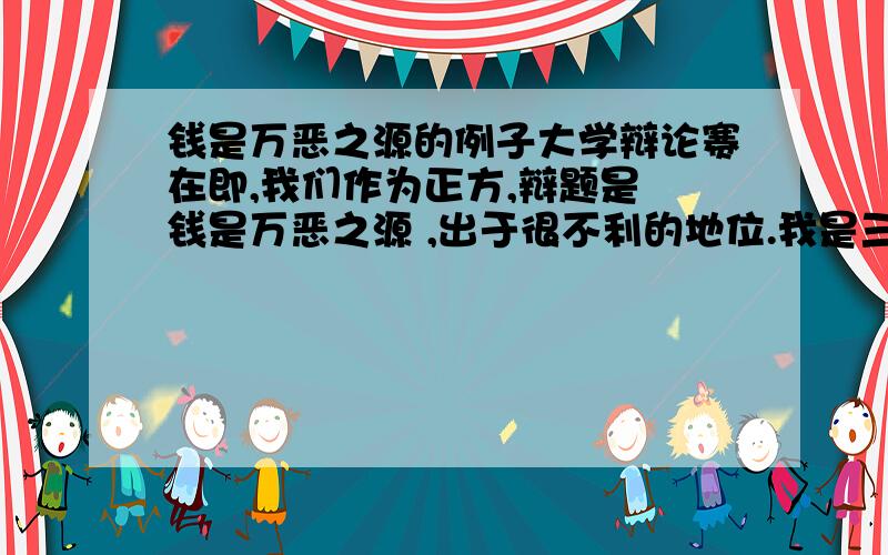 钱是万恶之源的例子大学辩论赛在即,我们作为正方,辩题是 钱是万恶之源 ,出于很不利的地位.我是三辩,“钱是万恶之源”的经