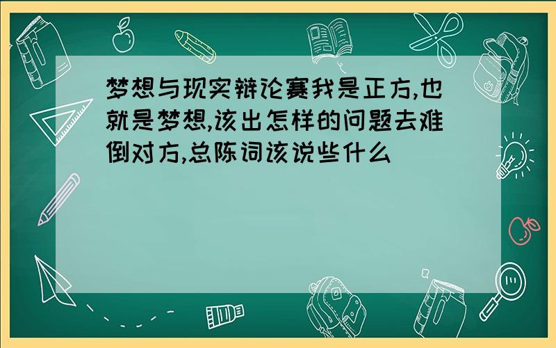 梦想与现实辩论赛我是正方,也就是梦想,该出怎样的问题去难倒对方,总陈词该说些什么