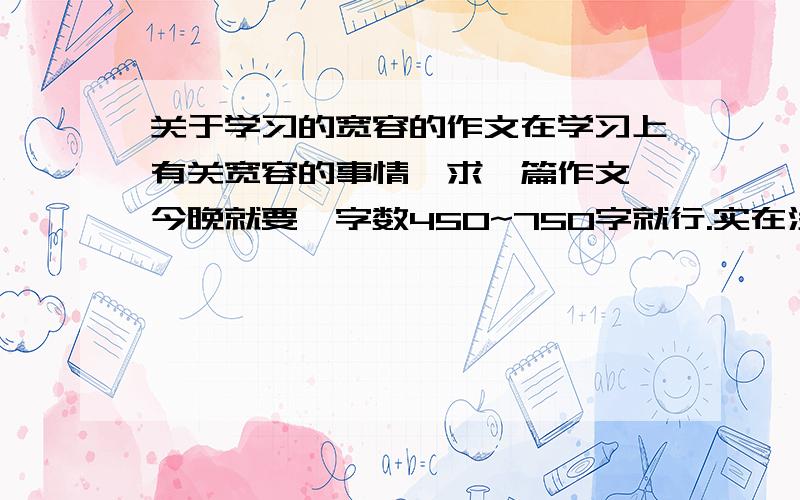 关于学习的宽容的作文在学习上有关宽容的事情,求一篇作文,今晚就要,字数450~750字就行.实在没有多少财富值了,对了,