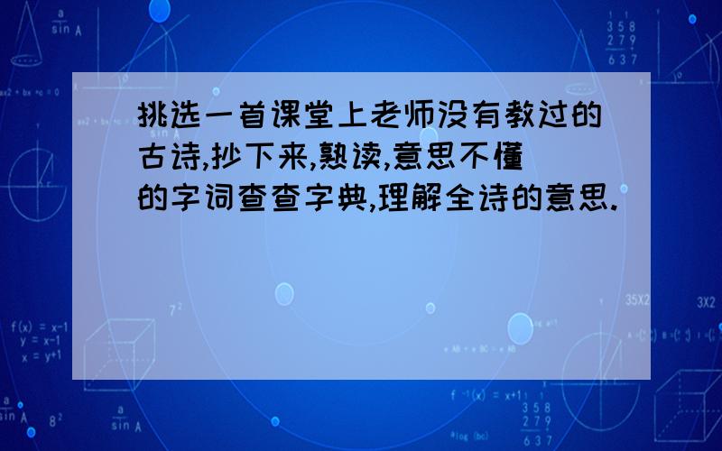 挑选一首课堂上老师没有教过的古诗,抄下来,熟读,意思不懂的字词查查字典,理解全诗的意思.