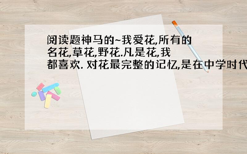 阅读题神马的~我爱花,所有的名花,草花,野花.凡是花,我都喜欢. 对花最完整的记忆,是在中学时代.那所陶行知创建的学校,