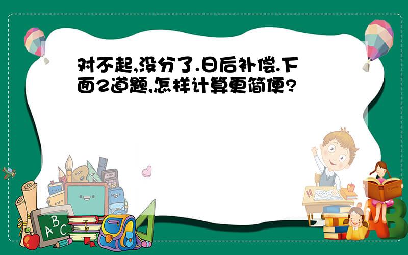 对不起,没分了.日后补偿.下面2道题,怎样计算更简便?