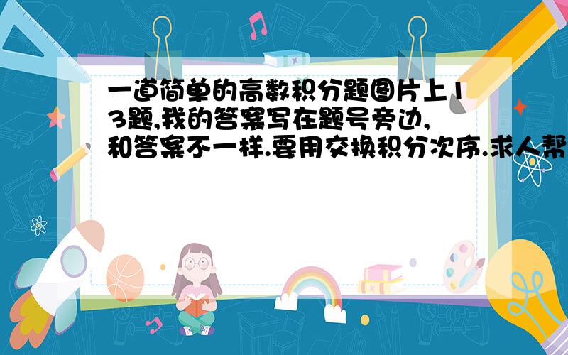 一道简单的高数积分题图片上13题,我的答案写在题号旁边,和答案不一样.要用交换积分次序.求人帮我再算一遍,如果答案不一请