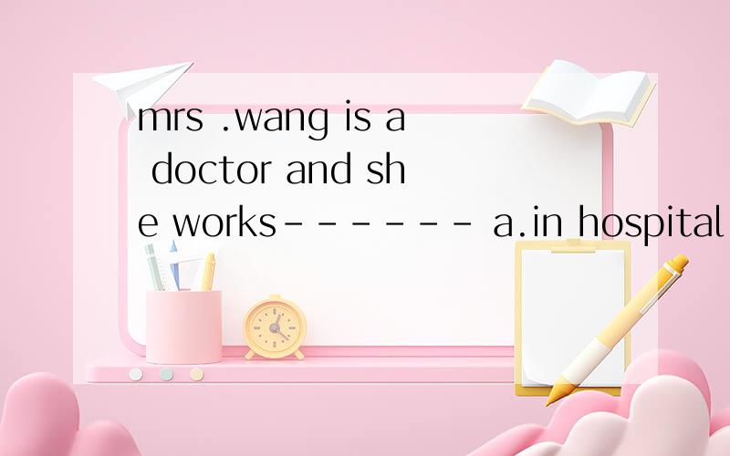 mrs .wang is a doctor and she works------ a.in hospital b.in