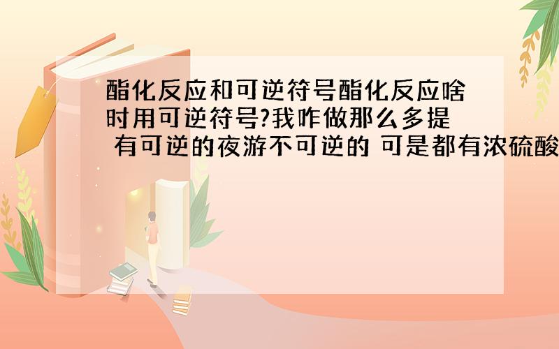 酯化反应和可逆符号酯化反应啥时用可逆符号?我咋做那么多提 有可逆的夜游不可逆的 可是都有浓硫酸作条件 搞不懂了.