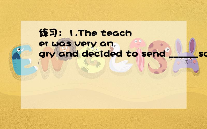 练习：1.The teacher was very angry and decided to send ______sc