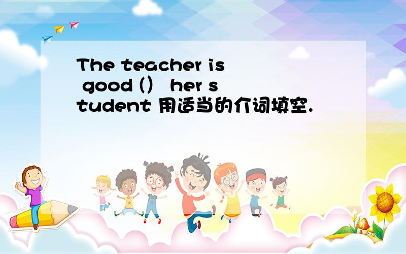 The teacher is good (） her student 用适当的介词填空.