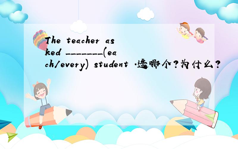 The teacher asked _______(each/every) student .选哪个?为什么?