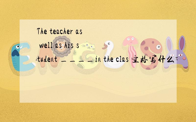 The teacher as well as his student ____in the clas 空格写什么