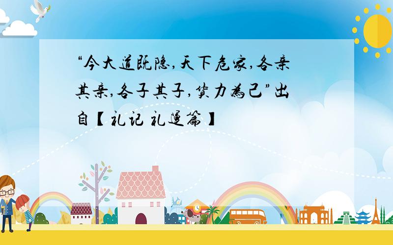 “今大道既隐,天下危家,各亲其亲,各子其子,货力为己”出自【礼记 礼运篇】