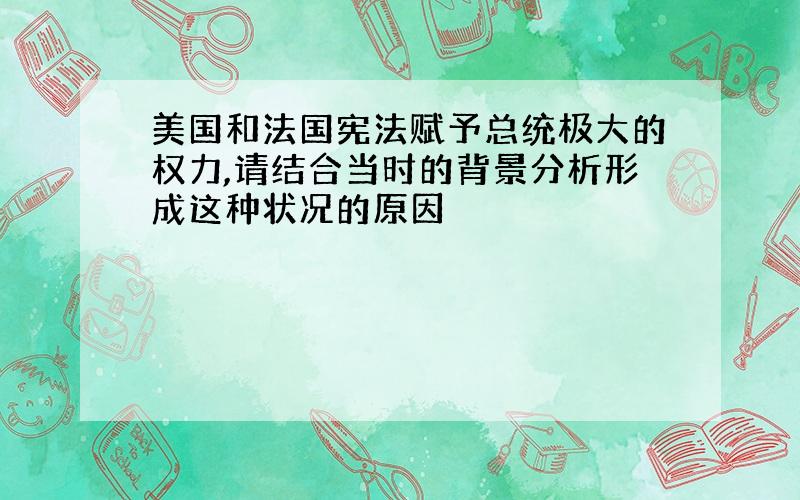 美国和法国宪法赋予总统极大的权力,请结合当时的背景分析形成这种状况的原因