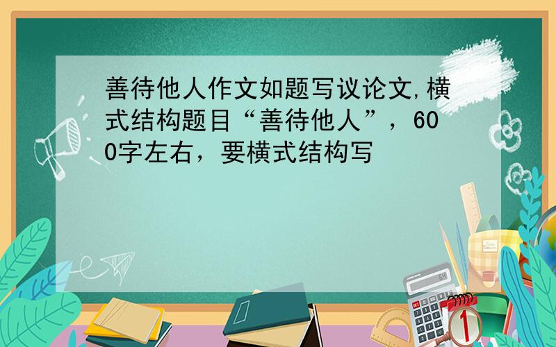 善待他人作文如题写议论文,横式结构题目“善待他人”，600字左右，要横式结构写