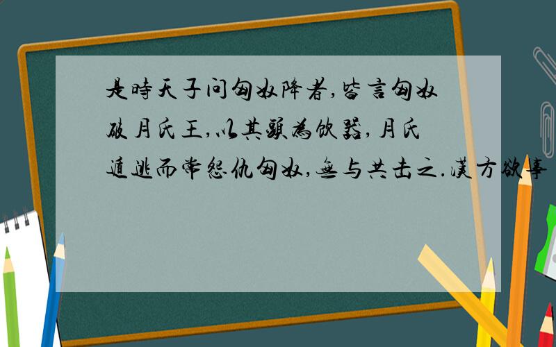 是时天子问匈奴降者,皆言匈奴破月氏王,以其头为饮器,月氏遁逃而常怨仇匈奴,无与共击之.汉方欲事