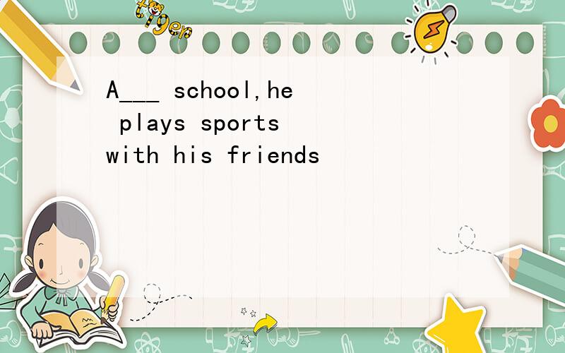 A___ school,he plays sports with his friends