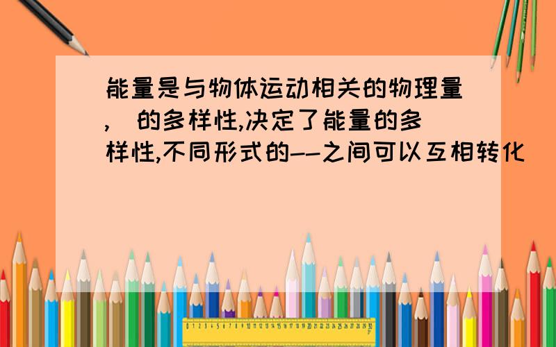 能量是与物体运动相关的物理量,（的多样性,决定了能量的多样性,不同形式的--之间可以互相转化