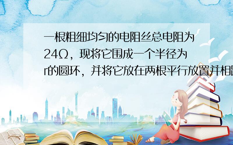 一根粗细均匀的电阻丝总电阻为24Ω，现将它围成一个半径为r的圆环，并将它放在两根平行放置并相距为r的裸铜线上，两裸铜线的