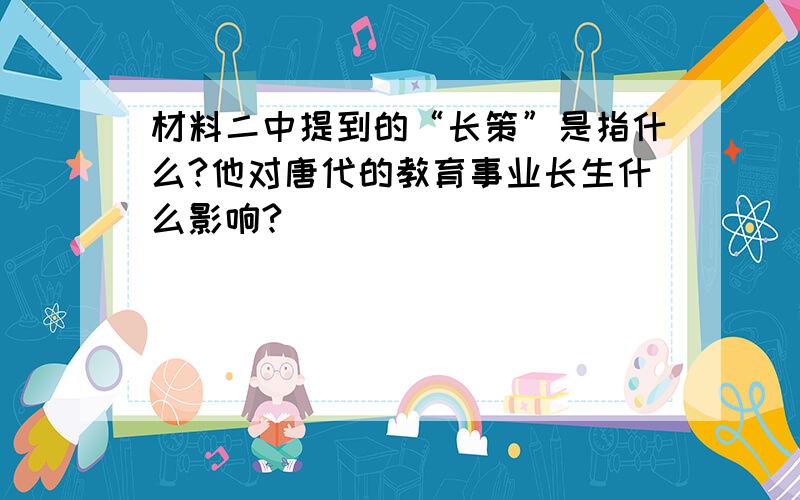 材料二中提到的“长策”是指什么?他对唐代的教育事业长生什么影响?