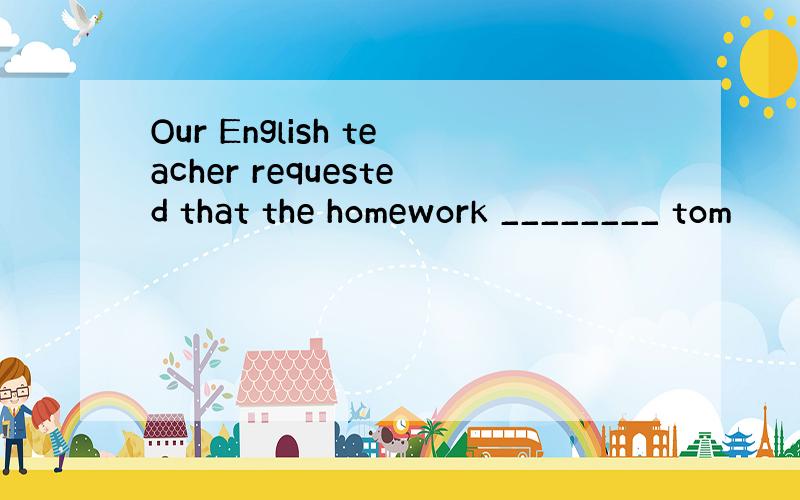 Our English teacher requested that the homework ________ tom