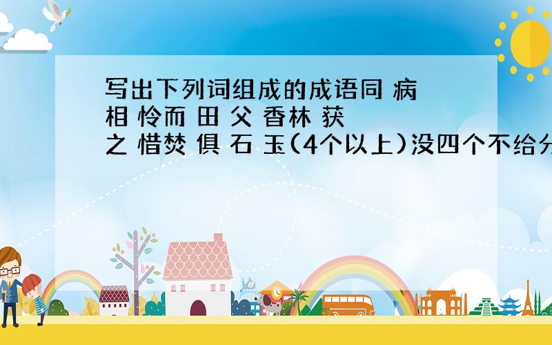 写出下列词组成的成语同 病 相 怜而 田 父 香林 获 之 惜焚 俱 石 玉(4个以上)没四个不给分