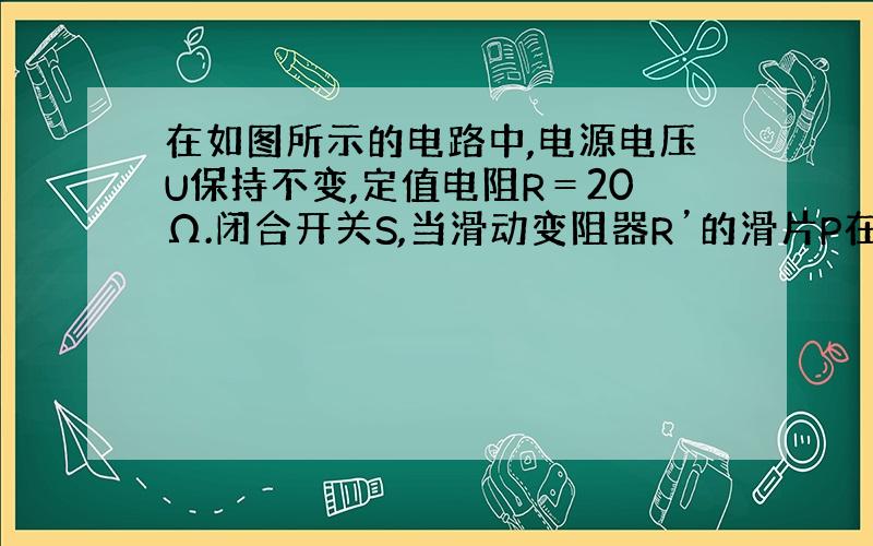 在如图所示的电路中,电源电压U保持不变,定值电阻R＝20Ω.闭合开关S,当滑动变阻器R’的滑片P在中点c时,电流表示数为