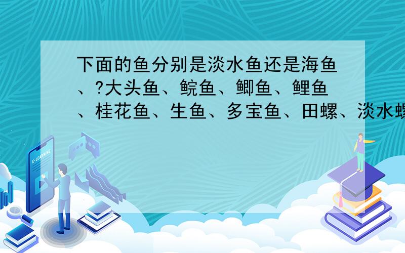 下面的鱼分别是淡水鱼还是海鱼、?大头鱼、鲩鱼、鲫鱼、鲤鱼、桂花鱼、生鱼、多宝鱼、田螺、淡水螺、鲢鱼