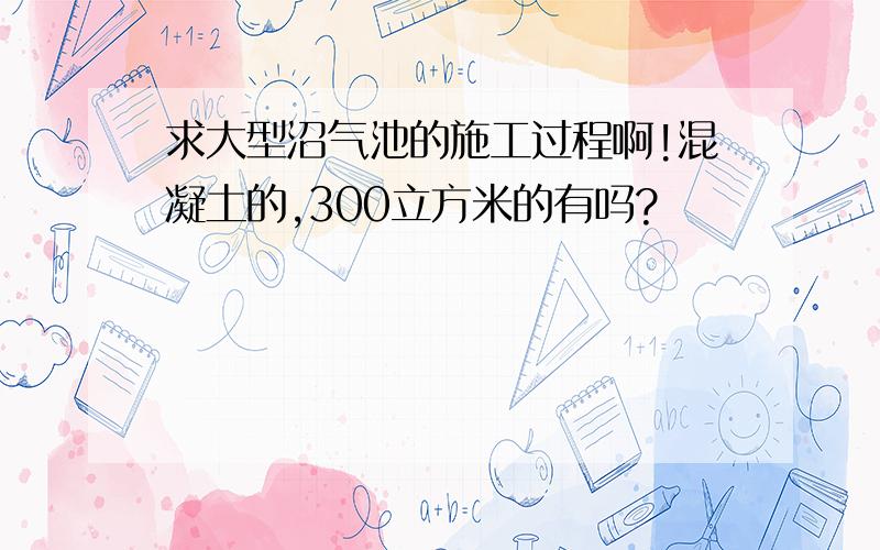 求大型沼气池的施工过程啊!混凝土的,300立方米的有吗?