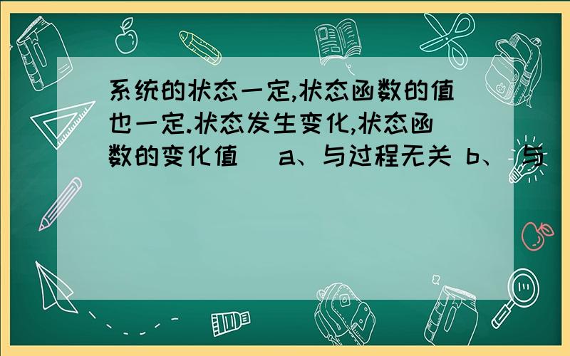 系统的状态一定,状态函数的值也一定.状态发生变化,状态函数的变化值（ a、与过程无关 b、 与