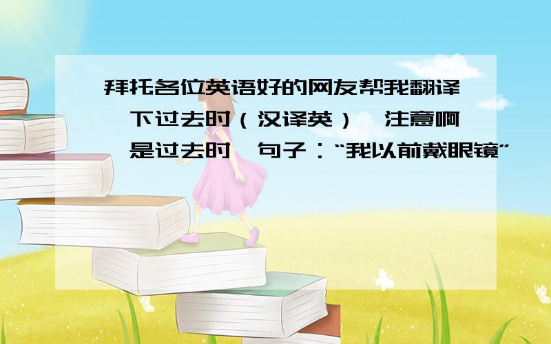 拜托各位英语好的网友帮我翻译一下过去时（汉译英）,注意啊,是过去时,句子：“我以前戴眼镜”