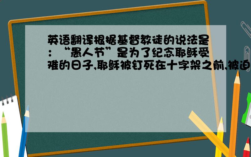 英语翻译根据基督教徒的说法是：“愚人节”是为了纪念耶稣受难的日子,耶稣被钉死在十字架之前,被迫到处奔走,后人以4月1日这