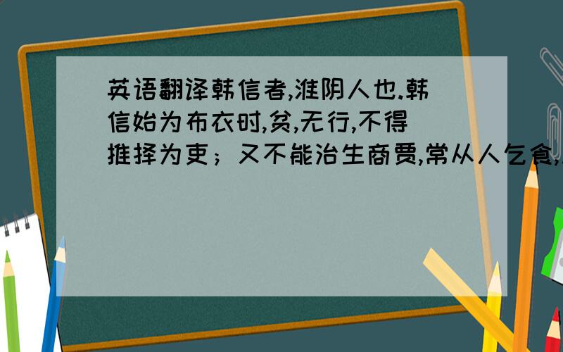 英语翻译韩信者,淮阴人也.韩信始为布衣时,贫,无行,不得推择为吏；又不能治生商贾,常从人乞食,人多厌之者.尝从下乡亭长,