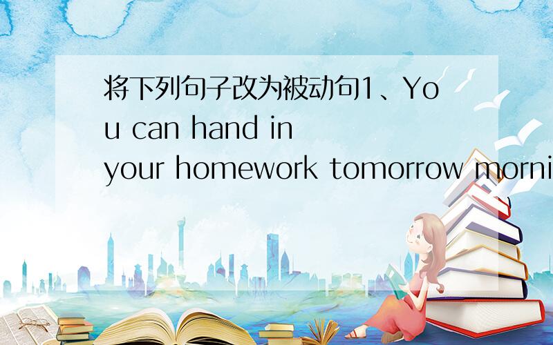 将下列句子改为被动句1、You can hand in your homework tomorrow morning2、