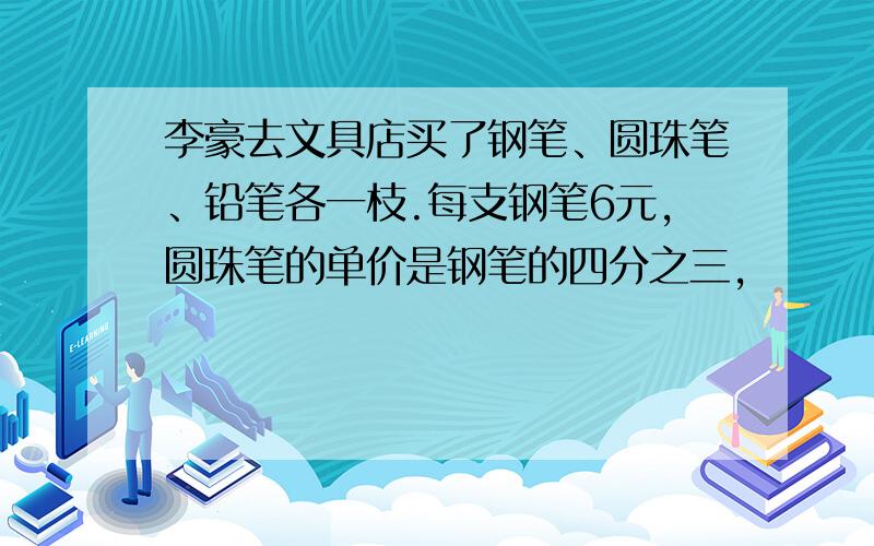 李豪去文具店买了钢笔、圆珠笔、铅笔各一枝.每支钢笔6元,圆珠笔的单价是钢笔的四分之三,