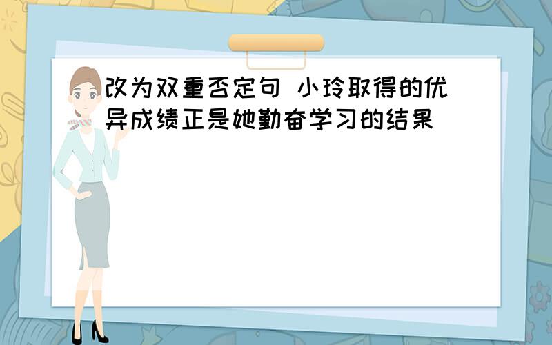 改为双重否定句 小玲取得的优异成绩正是她勤奋学习的结果