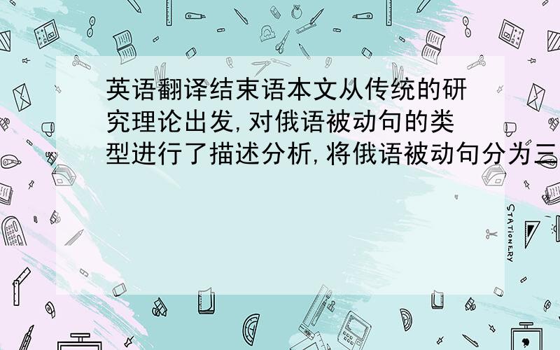 英语翻译结束语本文从传统的研究理论出发,对俄语被动句的类型进行了描述分析,将俄语被动句分为三种类型,即三项式、二项式和单